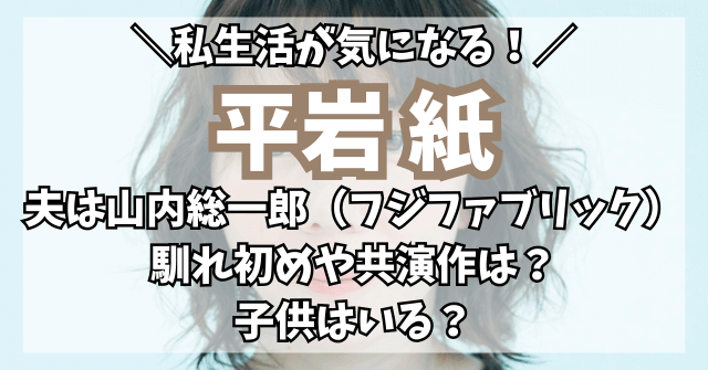 平岩紙と旦那・山内総一郎（フジファブリック）の馴れ初めや共演作は？子供はいる？